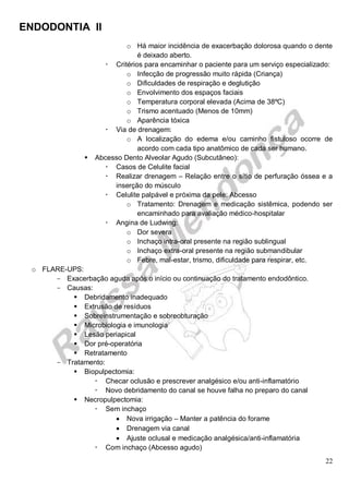 ENDODONTIA II 
22 
o Há maior incidência de exacerbação dolorosa quando o dente é deixado aberto. 
 Critérios para encaminhar o paciente para um serviço especializado: 
o Infecção de progressão muito rápida (Criança) 
o Dificuldades de respiração e deglutição 
o Envolvimento dos espaços faciais 
o Temperatura corporal elevada (Acima de 38ºC) 
o Trismo acentuado (Menos de 10mm) 
o Aparência tóxica 
 Via de drenagem: 
o A localização do edema e/ou caminho fistuloso ocorre de acordo com cada tipo anatômico de cada ser humano. 
 Abcesso Dento Alveolar Agudo (Subcutâneo): 
 Casos de Celulite facial 
 Realizar drenagem – Relação entre o sítio de perfuração óssea e a inserção do músculo 
 Celulite palpável e próxima da pele: Abcesso 
o Tratamento: Drenagem e medicação sistêmica, podendo ser encaminhado para avaliação médico-hospitalar 
 Angina de Ludwing: 
o Dor severa 
o Inchaço intra-oral presente na região sublingual 
o Inchaço extra-oral presente na região submandibular 
o Febre, mal-estar, trismo, dificuldade para respirar, etc. 
o FLARE-UPS: 
Exacerbação aguda após o início ou continuação do tratamento endodôntico. 
Causas: 
 Debridamento inadequado 
 Extrusão de resíduos 
 Sobreinstrumentação e sobreobturação 
 Microbiologia e imunologia 
 Lesão periapical 
 Dor pré-operatória 
 Retratamento 
Tratamento: 
 Biopulpectomia: 
 Checar oclusão e prescrever analgésico e/ou anti-inflamatório 
 Novo debridamento do canal se houve falha no preparo do canal 
 Necropulpectomia: 
 Sem inchaço 
 Nova irrigação – Manter a patência do forame 
 Drenagem via canal 
 Ajuste oclusal e medicação analgésica/anti-inflamatória 
 Com inchaço (Abcesso agudo)  