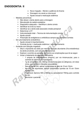 ENDODONTIA II 
23 
 Nova irrigação – Manter a patência do forame 
 Drenagem via canal ou intra-bucal 
 Ajuste oclusal e medicação sistêmica 
Medidas preventivas: 
 Não deixar o dente aberto para a drenagem 
 Manutenção da cadeira asséptica 
 Diagnóstico adequado – Identificar o dente correto 
 Identificar se é bio ou necro 
 Identificar se o dente está associado à lesão periapical 
 Determinar o CT 
 Instrumentação total – Técnica de instrumentação correta 
 Ajuste oclusal 
 Prescrição de analgésicos e antibióticos sempre em condições corretas 
Dor pós-tratamento endodôntico: 
 Ajuste oclusal é importantíssimo 
 Controle da dor + medicação sistêmica + acompanhamento 
Acidente com Solução irrigadora: 
 Diluir o hipoclorito de sódio por meio da irrigação abundante (Via endodôntica) do dente envolvido, com solução salina normal. 
 Explicar o ocorrido ao paciente, bem como as complicações que irá se seguir. 
 Iniciar o tratamento da resposta inflamatória: 
 1 ampola de betametasona (4mg/mL) por via intramuscular, para o controle do edema e da hiperalgesia. 
 1g de amoxicilina (Ou 300mg Clindamicina para os alérgicos), em dose única, para prevenir infecções secundárias. 
 Nas primeiras 24h, aplicar compressas de gelo de 15 em 15min. 
 No caso de equimoses, aplicar compressas quentes de 15 em 15min durante 24h. 
 Prescrever dipirona 500 a 800mg ou paracetamol 750mg para controle da dor. 
 Monitorar o paciente. 
 