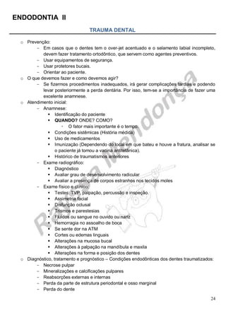 ENDODONTIA II 
24 
TRAUMA DENTAL 
o Prevenção: 
Em casos que o dentes tem o over-jet acentuado e o selamento labial incompleto, devem fazer tratamento ortodôntico, que servem como agentes preventivos. 
Usar equipamentos de segurança. 
Usar protetores bucais. 
Orientar ao paciente. 
o O que devemos fazer e como devemos agir? 
Se fizermos procedimentos inadequados, irá gerar complicações tardias e podendo levar posteriormente a perda dentária. Por isso, tem-se a importância de fazer uma excelente anamnese. 
o Atendimento inicial: 
Anamnese: 
 Identificação do paciente 
 QUANDO? ONDE? COMO? 
 O fator mais importante é o tempo. 
 Condições sistêmicas (História médica) 
 Uso de medicamentos 
 Imunização (Dependendo do local em que bateu e houve a fratura, analisar se o paciente já tomou a vacina antitetânica). 
 Histórico de traumatismos anteriores 
Exame radiográfico: 
 Diagnóstico 
 Avaliar grau de desenvolvimento radicular 
 Avaliar a presença de corpos estranhos nos tecidos moles 
Exame físico e clínico: 
 Testes: TVP, palpação, percussão e inspeção. 
 Assimetria facial 
 Disfunção oclusal 
 Trismos e parestesias 
 Fluidos ou sangue no ouvido ou nariz 
 Hemorragia no assoalho de boca 
 Se sente dor na ATM 
 Cortes ou edemas linguais 
 Alterações na mucosa bucal 
 Alterações à palpação na mandíbula e maxila 
 Alterações na forma e posição dos dentes 
o Diagnóstico, tratamento e prognóstico – Condições endodônticas dos dentes traumatizados: 
Necrose pulpar 
Mineralizações e calcificações pulpares 
Reabsorções externas e internas 
Perda da parte de estrutura periodontal e osso marginal 
Perda do dente  