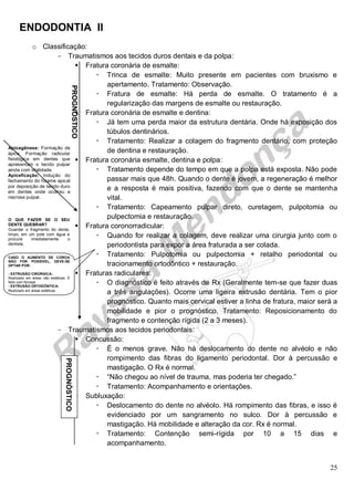 ENDODONTIA II 
25 
o Classificação: 
Traumatismos aos tecidos duros dentais e da polpa: 
 Fratura coronária de esmalte: 
 Trinca de esmalte: Muito presente em pacientes com bruxismo e apertamento. Tratamento: Observação. 
 Fratura de esmalte: Há perda de esmalte. O tratamento é a regularização das margens de esmalte ou restauração. 
 Fratura coronária de esmalte e dentina: 
 Já tem uma perda maior da estrutura dentária. Onde há exposição dos túbulos dentinários. 
 Tratamento: Realizar a colagem do fragmento dentário, com proteção de dentina e restauração. 
 Fratura coronária esmalte, dentina e polpa: 
 Tratamento depende do tempo em que a polpa está exposta. Não pode passar mais que 48h. Quando o dente é jovem, a regeneração é melhor e a resposta é mais positiva, fazendo com que o dente se mantenha vital. 
 Tratamento: Capeamento pulpar direto, curetagem, pulpotomia ou pulpectomia e restauração. 
 Fratura coronorradicular: 
 Quando for realizar a colagem, deve realizar uma cirurgia junto com o periodontista para expor a área fraturada a ser colada. 
 Tratamento: Pulpotomia ou pulpectomia + retalho periodontal ou tracionamento ortodôntico + restauração. 
 Fraturas radiculares: 
 O diagnóstico é feito através de Rx (Geralmente tem-se que fazer duas a três angulações). Ocorre uma ligeira extrusão dentária. Tem o pior prognóstico. Quanto mais cervical estiver a linha de fratura, maior será a mobilidade e pior o prognóstico. Tratamento: Reposicionamento do fragmento e contenção rígida (2 a 3 meses). 
Traumatismos aos tecidos periodontais: 
 Concussão: 
 É o menos grave. Não há deslocamento do dente no alvéolo e não rompimento das fibras do ligamento periodontal. Dor à percussão e mastigação. O Rx é normal. 
 “Não chegou ao nível de trauma, mas poderia ter chegado.” 
 Tratamento: Acompanhamento e orientações. 
 Subluxação: 
 Deslocamento do dente no alvéolo. Há rompimento das fibras, e isso é evidenciado por um sangramento no sulco. Dor à percussão e mastigação. Há mobilidade e alteração da cor. Rx é normal. 
 Tratamento: Contenção semi-rígida por 10 a 15 dias e acompanhamento. 
PROGNÓSTICO 
Apicegênese: Formação de ápice. Formação radicular fisiológica em dentes que apresentam o tecido pulpar ainda com vitalidade. 
Apiceficação: Indução do fechamento do forame apical por deposição de tecido duro em dentes onde ocorreu a necrose pulpar. 
O QUE FAZER SE O SEU DENTE QUEBRAR? 
Guardar o fragmento do dente, limpo, em um pote com água e procure imediatamente o dentista. 
CASO O AUMENTO DE COROA NÃO FOR POSSÍVEL, DEVE-SE OPTAR POR: 
- EXTRUSÃO CIRÚRGICA: 
Realizado em áreas não estéticas. É feito com fórceps. 
- EXTRUSÃO ORTODÔNTICA: 
Realizado em áreas estéticas. 
PROGNÓSTICO  