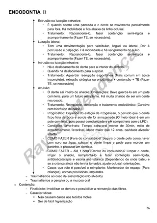 ENDODONTIA II 
26 
 Extrusão ou luxação extrusiva: 
 É quando ocorre uma pancada e o dente se movimenta parcialmente para fora. Há mobilidade e fica abaixo da linha oclusal. 
 Tratamento: Reposicioná-lo, fazer contenção semi-rígida e acompanhamento (Fazer TE, se necessário). 
 Luxação lateral: 
 Tem uma movimentação para vestibular, lingual ou lateral. Dor à percussão e palpação. Há mobilidade e há sangramento do sulco. 
 Tratamento: Reposicioná-lo, fazer contenção semi-rígida e acompanhamento (Fazer TE, se necessário). 
 Intrusão ou luxação intrusiva: 
 Há o deslocamento do dente para o interior do alvéolo. 
 Quando há deslocamento para a apical. 
 Tratamento: Aguardar reerupção espontânea (Mais comum em ápice incompleto), extrusão cirúrgica ou ortodôntica + contenção + TE (Fazer TE, se necessário) 
 Avulsão: 
 O dente sai inteiro do alvéolo. Orientações: Deve guarda-lo em um pote com leite, para um futuro reimplante. Há muita chance de ser um dente necrosado. 
 Tratamento: Reimplante, contenção e tratamento endodôntico (Curativo com hidróxido de cálcio). 
 Prognóstico: Depende do estágio de rizogênese, o período que o dente ficou fora da boca e aonde ele foi armazenado (O meio ideal é em um pote com leite, pois possui osmolaridade e pH compatíveis com o LPD). 
 Condições favoráveis: Tempo extra-oral menor de 30min, meio de armazenamento favorável, idade maior que 12 anos, cavidade alveolar intacta. 
 COMO FAZER (Fora do consultório)? Segura o dente pela coroa, lavar com soro ou água, colocar o dente limpo e pede para morder um paninho, e procurar um dentista. 
 COMO FAZER – Até 1 hora (Dentro do consultório)? Limpar o dente, irrigar o alvéolo, reimplantá-lo e fazer contenção semi-rígida, antibioticoterapia e vacina anti-tetânica (Dependendo de onde bateu e se a criança ainda não tenha tomado), ajuste oclusal, orientações. 
 Casos que não é possível o reimplante: Mantenedor de espaço (Para crianças), coroas provisórias, implantes. 
Traumatismos ao osso de sustentação (No alvéolo) 
Traumatismos a gengiva ou a mucosa oral 
o Contenção: 
Finalidade: Imobilizar os dentes e possibilitar a reinserção das fibras. 
Características: 
 Não causam danos aos tecidos moles 
 Ser de fácil higienização  