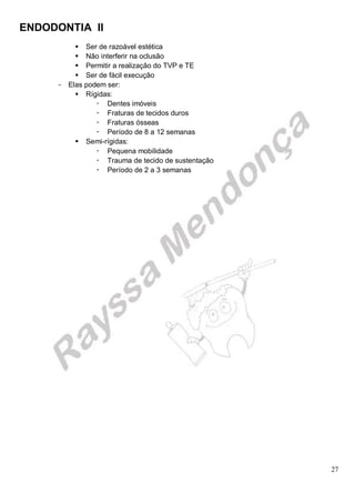 ENDODONTIA II 
27 
 Ser de razoável estética 
 Não interferir na oclusão 
 Permitir a realização do TVP e TE 
 Ser de fácil execução 
Elas podem ser: 
 Rígidas: 
 Dentes imóveis 
 Fraturas de tecidos duros 
 Fraturas ósseas 
 Período de 8 a 12 semanas 
 Semi-rígidas: 
 Pequena mobilidade 
 Trauma de tecido de sustentação 
 Período de 2 a 3 semanas 
