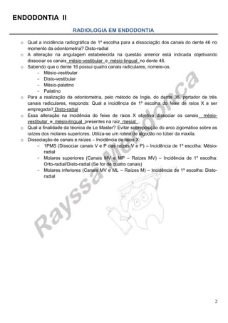 ENDODONTIA II 
2 
RADIOLOGIA EM ENDODONTIA 
o Qual a incidência radiográfica de 1º escolha para a dissociação dos canais do dente 46 no momento da odontometria? Disto-radial 
o A alteração na angulagem estabelecida na questão anterior está indicada objetivando dissociar os canais mésio-vestibular e mésio-lingual no dente 46. 
o Sabendo que o dente 16 possui quatro canais radiculares, nomeie-os. 
Mésio- vestibular 
Disto- vestibular 
Mésio- palatino 
Palatino 
o Para a realização da odontometria, pelo método de Ingle, do dente 36, portador de três canais radiculares, responda: Qual a incidência de 1º escolha do feixe de raios X a ser empregada? Disto-radial 
o Essa alteração na incidência do feixe de raios X objetiva dissociar os canais mésio- vestibular e mésio-lingual presentes na raiz mesial . 
o Qual a finalidade da técnica de Le Master? Evitar sobreposição do arco zigomático sobre as raízes dos molares superiores. Utiliza-se um rolete de algodão no túber da maxila. 
o Dissociação de canais e raízes – Incidência de raios X: 
1PMS (Dissociar canais V e P das raízes V e P) – Incidência de 1º escolha: Mésio- radial 
Molares superiores (Canais MV e MP – Raízes MV) – Incidência de 1º escolha: Orto-radial/Disto-radial (Se for de quatro canais) 
Molares inferiores (Canais MV e ML – Raízes M) – Incidência de 1º escolha: Disto- radial 
 