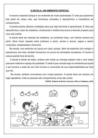 A ESCOLA, UM AMBIENTE ESPECIAL
A escola é especial porque é um ambiente de muito aprendizado. É nela que passamos
boa parte de nossa vida, que formamos amizades e descobrimos a importância do
conhecimento.
A escola precisa oferecer condições para que haja harmonia e aprendizado. É nela que
descobrimos o valor da cidadania, conhecendo a história dos povos e fazendo projetos para
uma vida melhor.
A escola deve ser exemplo de cidadania, um ambiente limpo, com lixeiras sempre por
perto. Deve haver respeito entre professor e aluno, alunos e alunos, regras a serem
cumpridas, solidariedade e harmonia.
Na escola, nos sentimos um pouco em casa, porque, além de estarmos com amigos e
estudarmos com eles, também brincamos um pouco em atividades recreativas. O recreio é
nossa querida hora de lanche.
A escola é direito de todos, embora nem todas as crianças estejam nela e nem todas
possuam material e espaço de qualidade. O ideal é que a escola seja um ambiente que ajude
o ser humano a cada dia ser mais humano e consciente de sua responsabilidade por tudo
que faz.
Na escola, também convivemos com muitas pessoas. A escola deve ser sempre um
lugar agradável, onde as pessoas são companheiras umas das outras.
FONTE: Sistema de Ensino Sucesso: Ética e Cidadania, 2016.
 