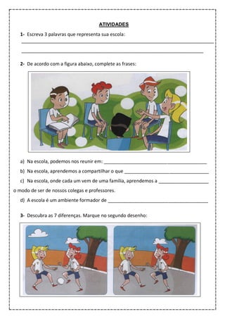 ATIVIDADES
1- Escreva 3 palavras que representa sua escola:
_________________________________________________________________________
_____________________________________________________________________
2- De acordo com a figura abaixo, complete as frases:
a) Na escola, podemos nos reunir em: _______________________________________
b) Na escola, aprendemos a compartilhar o que ________________________________
c) Na escola, onde cada um vem de uma família, aprendemos a ___________________
o modo de ser de nossos colegas e professores.
d) A escola é um ambiente formador de ______________________________________
3- Descubra as 7 diferenças. Marque no segundo desenho:
 