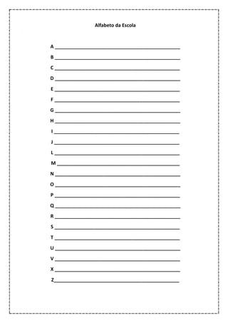 Alfabeto da Escola
A _______________________________________________
B _______________________________________________
C _______________________________________________
D _______________________________________________
E _______________________________________________
F _______________________________________________
G _______________________________________________
H _______________________________________________
I _______________________________________________
J _______________________________________________
L _______________________________________________
M ______________________________________________
N _______________________________________________
O _______________________________________________
P _______________________________________________
Q _______________________________________________
R _______________________________________________
S _______________________________________________
T _______________________________________________
U _______________________________________________
V _______________________________________________
X _______________________________________________
Z_______________________________________________
 