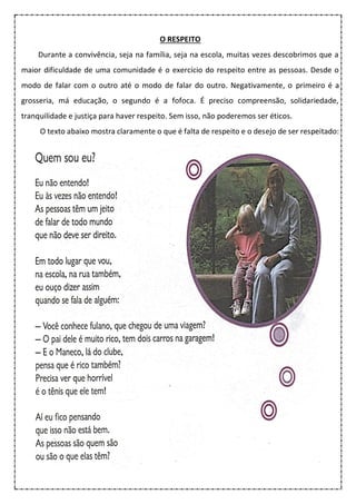 O RESPEITO
Durante a convivência, seja na família, seja na escola, muitas vezes descobrimos que a
maior dificuldade de uma comunidade é o exercício do respeito entre as pessoas. Desde o
modo de falar com o outro até o modo de falar do outro. Negativamente, o primeiro é a
grosseria, má educação, o segundo é a fofoca. É preciso compreensão, solidariedade,
tranquilidade e justiça para haver respeito. Sem isso, não poderemos ser éticos.
O texto abaixo mostra claramente o que é falta de respeito e o desejo de ser respeitado:
 