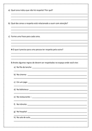 a) Qual cena indica que não há respeito? Por quê?
_______________________________________________________________________
_______________________________________________________________________
_______________________________________________________________________
b) Qual das cenas o respeito está relacionado a ouvir com atenção?
_______________________________________________________________________
_______________________________________________________________________
_______________________________________________________________________
c) Forme uma frase para cada cena.
_______________________________________________________________________
_______________________________________________________________________
_______________________________________________________________________
4-O que é preciso para uma pessoa ter respeito pela outra?
_______________________________________________________________________
_______________________________________________________________________
_______________________________________________________________________
5-Anote algumas regras de devem ser respeitadas no espaço onde você vive:
a) Na fila do lanche: ___________________________________________________
____________________________________________________________________
b) No cinema: _______________________________________________________
____________________________________________________________________
c) Em um jogo: _______________________________________________________
____________________________________________________________________
d) Na biblioteca: ______________________________________________________
____________________________________________________________________
e) No restaurante: : ___________________________________________________
____________________________________________________________________
f) No trânsito: _______________________________________________________
____________________________________________________________________
g) No hospital: _______________________________________________________
____________________________________________________________________
h) Na sala de aula:_____________________________________________________
____________________________________________________________________
 