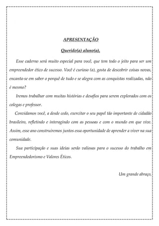 APRESENTAÇÃO
Querido(a) aluno(a),
Esse caderno será muito especial para você, que tem todo o jeito para ser um
empreendedor ético de sucesso. Você é curioso (a), gosta de descobrir coisas novas,
encanta-se em saber o porquê de tudo e se alegra com as conquistas realizadas, não
é mesmo?
Iremos trabalhar com muitas histórias e desafios para serem explorados com os
colegas e professor.
Convidamos você, a desde cedo, exercitar o seu papel tão importante de cidadão
brasileiro, refletindo e interagindo com as pessoas e com o mundo em que vive.
Assim, esse ano construiremos juntos essa oportunidade de aprender a viver na sua
comunidade.
Sua participação e suas ideias serão valiosas para o sucesso do trabalho em
Empreendedorismo e Valores Éticos.
Um grande abraço,
 