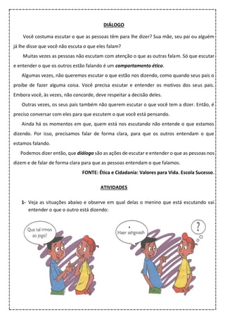 DIÁLOGO
Você costuma escutar o que as pessoas têm para lhe dizer? Sua mãe, seu pai ou alguém
já lhe disse que você não escuta o que eles falam?
Muitas vezes as pessoas não escutam com atenção o que as outras falam. Só que escutar
e entender o que os outros estão falando é um comportamento ético.
Algumas vezes, não queremos escutar o que estão nos dizendo, como quando seus pais o
proíbe de fazer alguma coisa. Você precisa escutar e entender os motivos dos seus pais.
Embora você, às vezes, não concorde, deve respeitar a decisão deles.
Outras vezes, os seus pais também não querem escutar o que você tem a dizer. Então, é
preciso conversar com eles para que escutem o que você está pensando.
Ainda há os momentos em que, quem está nos escutando não entende o que estamos
dizendo. Por isso, precisamos falar de forma clara, para que os outros entendam o que
estamos falando.
Podemos dizer então, que diálogo são as ações de escutar e entender o que as pessoas nos
dizem e de falar de forma clara para que as pessoas entendam o que falamos.
FONTE: Ética e Cidadania: Valores para Vida. Escola Sucesso.
ATIVIDADES
1- Veja as situações abaixo e observe em qual delas o menino que está escutando vai
entender o que o outro está dizendo:
 