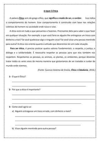 O QUE É ÉTICA
A palavra Ética vem do grego ethos, que significa o modo de ser, o caráter. Isso indica
o comportamento do homem. Esse comportamento é construído com base nas relações
coletivas do homem na sociedade onde nasce e vive.
A ética está em tudo o que pensamos e fazemos. Precisamos dela para saber o que fazer
em qualquer situação. Por exemplo: o que você faria se alguém lhe entregasse um troco com
dinheiro a mais? Se você quebrasse algo e ninguém visse? Se você visse uma pessoa mentindo
para outra? A ética nos orienta quanto à atitude que deveremos ter em cada situação.
Para ser ético, é preciso praticar quatro valores fundamentais: o respeito, a justiça, o
diálogo e a solidariedade. É necessário respeitar as pessoas para que elas também nos
respeitem. Respeitamos as pessoas, os animais, as plantas, os ambientes, porque devemos
tratar todos os seres vivos da mesma maneira que gostaríamos de ser tratados e cuidar do
mundo onde vivemos.
(Fonte: Sucesso Sistema de Ensino, Ética e Cidadania, 2016.)
1- O que é Ética?
_______________________________________________________________________
_______________________________________________________________
2- Por que a ética é importante?
_______________________________________________________________________
_______________________________________________________________________
___________________________________________________________
3- Como você agiria se:
a) Alguém entregasse um troco errado, com dinheiro a mais?
____________________________________________________________________
____________________________________________________________________
________________________________________________________
b) Visse alguém mentindo para outra pessoa?
 