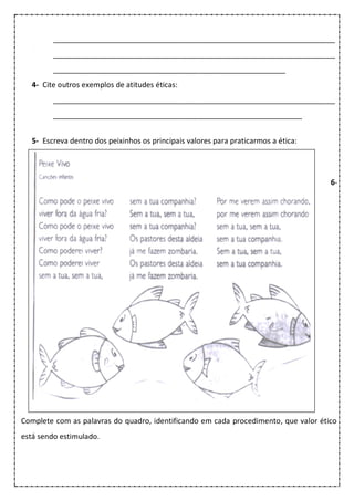 ____________________________________________________________________
____________________________________________________________________
________________________________________________________
4- Cite outros exemplos de atitudes éticas:
____________________________________________________________________
____________________________________________________________
5- Escreva dentro dos peixinhos os principais valores para praticarmos a ética:
6-
Complete com as palavras do quadro, identificando em cada procedimento, que valor ético
está sendo estimulado.
 