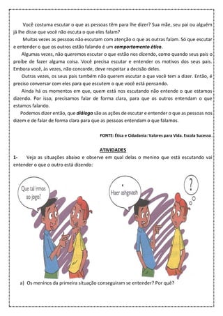 Você costuma escutar o que as pessoas têm para lhe dizer? Sua mãe, seu pai ou alguém
já lhe disse que você não escuta o que eles falam?
Muitas vezes as pessoas não escutam com atenção o que as outras falam. Só que escutar
e entender o que os outros estão falando é um comportamento ético.
Algumas vezes, não queremos escutar o que estão nos dizendo, como quando seus pais o
proíbe de fazer alguma coisa. Você precisa escutar e entender os motivos dos seus pais.
Embora você, às vezes, não concorde, deve respeitar a decisão deles.
Outras vezes, os seus pais também não querem escutar o que você tem a dizer. Então, é
preciso conversar com eles para que escutem o que você está pensando.
Ainda há os momentos em que, quem está nos escutando não entende o que estamos
dizendo. Por isso, precisamos falar de forma clara, para que os outros entendam o que
estamos falando.
Podemos dizer então, que diálogo são as ações de escutar e entender o que as pessoas nos
dizem e de falar de forma clara para que as pessoas entendam o que falamos.
FONTE: Ética e Cidadania: Valores para Vida. Escola Sucesso.
ATIVIDADES
1- Veja as situações abaixo e observe em qual delas o menino que está escutando vai
entender o que o outro está dizendo:
a) Os meninos da primeira situação conseguiram se entender? Por quê?
 