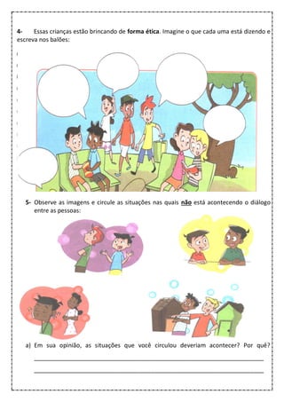 4- Essas crianças estão brincando de forma ética. Imagine o que cada uma está dizendo e
escreva nos balões:
5- Observe as imagens e circule as situações nas quais não está acontecendo o diálogo
entre as pessoas:
a) Em sua opinião, as situações que você circulou deveriam acontecer? Por quê?
_____________________________________________________________________
_____________________________________________________________________
 