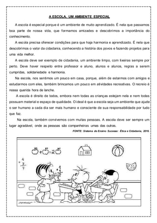 A ESCOLA, UM AMBIENTE ESPECIAL
A escola é especial porque é um ambiente de muito aprendizado. É nela que passamos
boa parte de nossa vida, que formamos amizades e descobrimos a importância do
conhecimento.
A escola precisa oferecer condições para que haja harmonia e aprendizado. É nela que
descobrimos o valor da cidadania, conhecendo a história dos povos e fazendo projetos para
uma vida melhor.
A escola deve ser exemplo de cidadania, um ambiente limpo, com lixeiras sempre por
perto. Deve haver respeito entre professor e aluno, alunos e alunos, regras a serem
cumpridas, solidariedade e harmonia.
Na escola, nos sentimos um pouco em casa, porque, além de estarmos com amigos e
estudarmos com eles, também brincamos um pouco em atividades recreativas. O recreio é
nossa querida hora de lanche.
A escola é direito de todos, embora nem todas as crianças estejam nela e nem todas
possuam material e espaço de qualidade. O ideal é que a escola seja um ambiente que ajude
o ser humano a cada dia ser mais humano e consciente de sua responsabilidade por tudo
que faz.
Na escola, também convivemos com muitas pessoas. A escola deve ser sempre um
lugar agradável, onde as pessoas são companheiras umas das outras.
FONTE: Sistema de Ensino Sucesso: Ética e Cidadania, 2016.
 