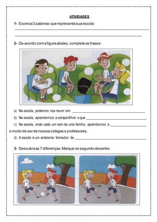ATIVIDADES
1- Escreva3 palavras que representasuaescola:
2- De acordo comafiguraabaixo, completeas frases:
a) Na escola, podemos nos reunir em:
b) Na escola, aprendemos acompartilhar oque
c) Na escola, onde cada um vem de uma família, aprendemos a
o modo de serde nossoscolegas e professores.
d) A escola é um ambiente formador de
3- Descubraas 7 diferenças.Marque no segundo desenho:
 
