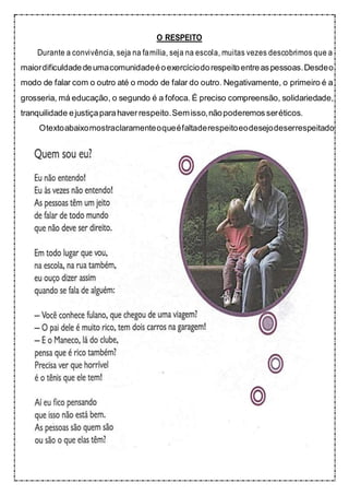O RESPEITO
Durante a convivência, seja na família, seja na escola, muitas vezes descobrimos que a
maiordificuldadedeumacomunidadeéoexercíciodorespeitoentreaspessoas.Desdeo
modo de falar com o outro até o modo de falar do outro. Negativamente, o primeiro é a
grosseria, má educação, o segundo é a fofoca. É preciso compreensão, solidariedade,
tranquilidade ejustiçaparahaverrespeito.Semisso,nãopoderemosseréticos.
Otextoabaixomostraclaramenteoqueéfaltaderespeitoeodesejodeserrespeitado:
 