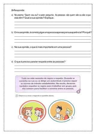 2-Responda:
a) No poema “Quem sou eu? o autor pergunta: As pessoas são quem são ou são oque
elas têm? Qual a sua opinião? Explique.
b) Emsuaopinião,écorretojulgarumapessoaapenasporsuaaparência?Porquê?
c) Na sua opinião,o que é mais importante em uma pessoa?
d) O que é preciso paraterrespeito entre as pessoas?
 