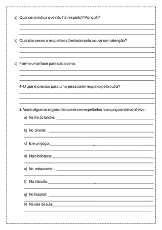 a) Qual cenaindica que não há respeito? Porquê?
_
_
_
b) Qual dascenas o respeitoestárelacionadoaouvir comatenção?
_
_
_
c) Forme umafrase para cada cena.
_
_
_
4-O que é preciso para uma pessoater respeito pela outra?
_
_
_
5-Anotealgumasregrasdedevemserrespeitadasnoespaçoondevocêvive:
a) Na fila do lanche:
b) No cinema:
c) Emumjogo: _
d) Nabiblioteca: _
e) No restaurante: :
f) No trânsito: _
g) No hospital:
h) Na sala deaula:
 