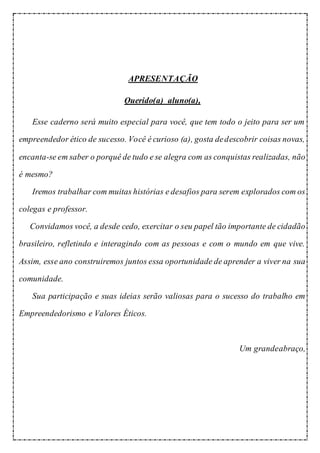 APRESENTAÇÃO
Querido(a) aluno(a),
Esse caderno será muito especial para você, que tem todo o jeito para ser um
empreendedor ético de sucesso. Você é curioso (a), gosta dedescobrir coisas novas,
encanta-se em saber o porquê de tudo e se alegra com as conquistas realizadas, não
é mesmo?
Iremos trabalhar com muitas histórias e desafios para serem explorados com os
colegas e professor.
Convidamos você, a desde cedo, exercitar o seu papel tão importante de cidadão
brasileiro, refletindo e interagindo com as pessoas e com o mundo em que vive.
Assim, esse ano construiremos juntos essa oportunidade de aprender a viver na sua
comunidade.
Sua participação e suas ideias serão valiosas para o sucesso do trabalho em
Empreendedorismo e Valores Éticos.
Um grandeabraço,
 