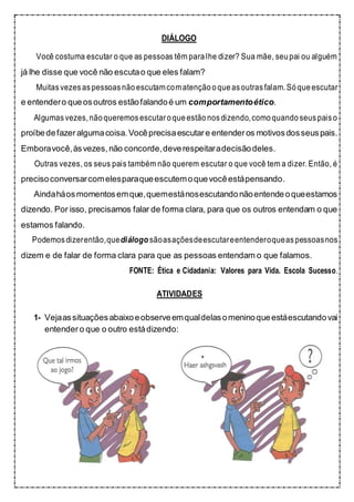 DIÁLOGO
Você costuma escutar o que as pessoas têm para lhe dizer? Sua mãe, seupai ou alguém
já lhe disse que você não escutao que eles falam?
Muitasvezesaspessoasnãoescutamcomatenção oqueasoutrasfalam.Sóqueescutar
e entendero queosoutros estãofalandoé um comportamentoético.
Algumasvezes,nãoqueremosescutaroqueestão nosdizendo,comoquando seuspaiso
proíbedefazeralgumacoisa.Vocêprecisaescutare entenderos motivosdosseuspais.
Emboravocê,àsvezes,não concorde,deverespeitaradecisãodeles.
Outras vezes, os seus pais também não querem escutar o que você tem a dizer. Então, é
precisoconversarcomelesparaqueescutemoquevocêestápensando.
Aindaháosmomentosemque,quemestánosescutandonãoentendeoqueestamos
dizendo. Por isso, precisamos falar de forma clara, para que os outros entendam o que
estamos falando.
Podemosdizerentão,quediálogo sãoasaçõesdeescutareentenderoqueaspessoasnos
dizem e de falar de forma clara para que as pessoas entendam o que falamos.
FONTE: Ética e Cidadania: Valores para Vida. Escola Sucesso.
ATIVIDADES
1- Vejaassituaçõesabaixoeobserveemqualdelasomeninoqueestáescutandovai
entender o que o outro estádizendo:
 