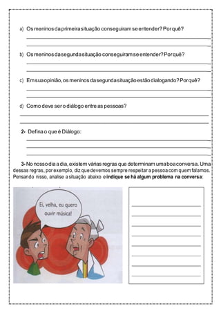 a) Osmeninosdaprimeirasituação conseguiramseentender?Porquê?
_
_
b) Osmeninosdasegundasituação conseguiramseentender?Porquê?
_
_
c) Emsuaopinião,osmeninosdasegundasituaçãoestãodialogando?Porquê?
_
_
d) Como deve sero diálogo entre as pessoas?
2- Definao que é Diálogo:
_
_
_
3- No nossodiaadia,existem várias regras que determinam umaboaconversa. Uma
dessas regras, por exemplo, diz quedevemos sempre respeitar apessoa com quem falamos.
Pensando nisso, analise asituação abaixo eindique se há algum problema na conversa:
 