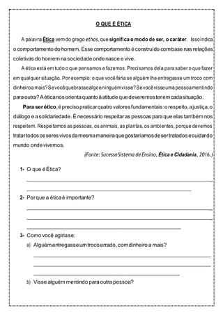 O QUE É ÉTICA
A palavra Ética vem do grego ethos, que significa o modo de ser, o caráter. Issoindica
o comportamento do homem.Esse comportamento éconstruído combase nas relações
coletivas do homem nasociedadeondenasce e vive.
A ética está em tudo o que pensamos e fazemos. Precisamos dela para saber o que fazer
em qualquer situação. Por exemplo: o que você faria se alguémlhe entregasse um troco com
dinheiroamais?Sevocêquebrassealgoeninguémvisse?Sevocêvisseumapessoamentindo
paraoutra?Aéticanosorientaquantoàatitude quedeveremosteremcadasituação.
Para serético,éprecisopraticarquatrovaloresfundamentais:orespeito,ajustiça,o
diálogo e asolidariedade. É necessário respeitaras pessoas paraque elas também nos
respeitem. Respeitamos as pessoas, os animais, as plantas, os ambientes, porque devemos
tratartodososseresvivosdamesmamaneiraquegostaríamosdesertratadosecuidardo
mundo ondevivemos.
(Fonte: SucessoSistema de Ensino, Éticae Cidadania, 2016.)
1- O que éÉtica?
_
2- Porque a éticaé importante?
_
_
3- Como você agiriase:
a) Alguémentregasseumtrocoerrado,comdinheiro a mais?
b) Visse alguém mentindo paraoutra pessoa?
 