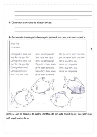 4- Cite outros exemplos de atitudes éticas:
5- Escrevadentrodospeixinhososprincipaisvaloresparapraticarmosaética:
6-
Complete com as palavras do quadro, identificando em cada procedimento, que valor ético
está sendoestimulado.
 