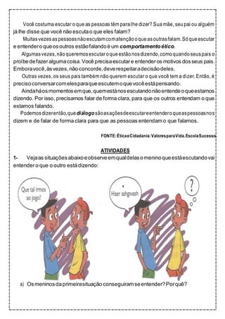 Você costuma escutar o que as pessoas têm para lhe dizer? Sua mãe, seupai ou alguém
já lhe disse que você não escutao que eles falam?
Muitasvezesaspessoasnãoescutamcomatenção oqueasoutrasfalam.Sóqueescutar
e entendero queosoutros estãofalandoé um comportamentoético.
Algumasvezes,nãoqueremosescutaroqueestão nosdizendo,comoquando seuspais o
proíbedefazeralgumacoisa.Você precisaescutare entender os motivos dosseus pais.
Emboravocê,àsvezes,não concorde,deverespeitaradecisãodeles.
Outras vezes, os seus pais também não querem escutar o que você tem a dizer. Então, é
precisoconversarcomelesparaqueescutemoquevocêestápensando.
Aindaháosmomentosemque,quemestánosescutandonãoentendeoqueestamos
dizendo. Por isso, precisamos falar de forma clara, para que os outros entendam o que
estamos falando.
Podemosdizerentão,quediálogo sãoasaçõesdeescutareentenderoqueaspessoasnos
dizem e de falar de forma clara para que as pessoas entendam o que falamos.
FONTE:ÉticaeCidadania:ValoresparaVida.EscolaSucesso.
ATIVIDADES
1- Vejaas situaçõesabaixoeobserveemqualdelasomeninoqueestáescutandovai
entender o que o outro estádizendo:
a) Osmeninosdaprimeirasituação conseguiramseentender?Porquê?
 