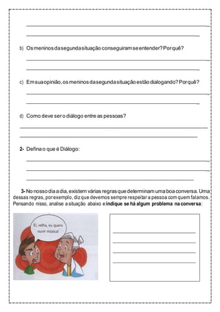 _
_
b) Osmeninosdasegundasituação conseguiramseentender?Porquê?
_
_
c) Emsuaopinião,osmeninosdasegundasituaçãoestãodialogando?Porquê?
_
_
d) Como deve sero diálogo entre as pessoas?
2- Definao que é Diálogo:
_
_
3- No nossodiaadia,existem várias regrasquedeterminam umaboaconversa. Uma
dessas regras, porexemplo, dizque devemos sempre respeitar a pessoa com quem falamos.
Pensando nisso, analise asituação abaixo eindique se há algum problema naconversa:
 