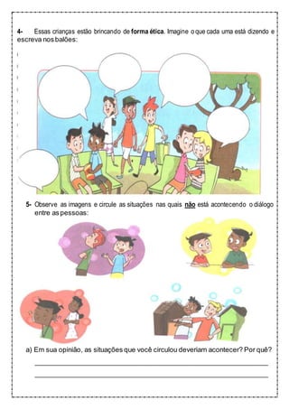 4- Essas crianças estão brincando de forma ética. Imagine oque cada uma está dizendo e
escreva nosbalões:
5- Observe as imagens e circule as situações nas quais não está acontecendo o diálogo
entre aspessoas:
a) Em sua opinião, as situações que você circulou deveriam acontecer? Por quê?
 