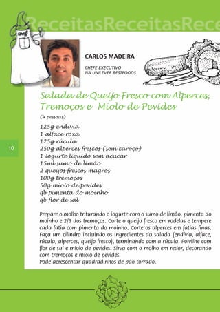 CARLOS MADEIRA 
CHEFE EXECUTIVO 
NA UNILEVER BESTFOODS 
10 
Salada de Queijo Fresco com Alperces, 
Tremoços e Míolo de Pevides 
(4 pessoas) 
125g endívia 
1 alface roxa 
125g rúcula 
250g alperces frescos (sem caroço) 
1 iogurte líquido sem açúcar 
15ml sumo de limão 
2 queijos frescos magros 
100g tremoços 
50g míolo de pevides 
qb pimenta do moinho 
qb flor de sal 
Prepare o molho triturando o iogurte com o sumo de limão, pimenta do 
moinho e 2/3 dos tremoços. Corte o queijo fresco em rodelas e tempere 
cada fatia com pimenta do moinho. Corte os alperces em fatias finas. 
Faça um cilindro incluindo os ingredientes da salada (endívia, alface, 
rúcula, alperces, queijo fresco), terminando com a rúcula. Polvilhe com 
flor de sal e míolo de pevides. Sirva com o molho em redor, decorando 
com tremoços e míolo de pevides. 
Pode acrescentar quadradinhos de pão torrado. 
 