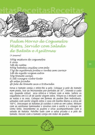 11 
Pudim Morno de Cogumelos 
Mistos, Servido com Salada 
de Batata e Azeitonas 
(4 pessoas) 
500g mistura de cogumelos 
6 ovos 
5dl de natas 
400g batatas cozidas com pele 
75g de azeitonas pretas e verdes sem caroço 
1dl de azeite virgem extra 
50g tomate cereja 
0,3dl vinagre vinho tinto 
qb salsa picada 
qb pele de tomate seca e triturada 
Ferva o tomate cereja e retire-lhe a pele. Coloque a pele do tomate 
num prato, leve ao microondas por períodos de 30’’, virando a cada 
vez. Quando estiver seca retire-a e triture com a mão. Salteie os 
cogumelos em 0.5 dl de azeite virgem extra. Triture-os e misture com 
as natas e os ovos. Coloque em formas de pudim flan individuais, 
untadas com azeite virgem extra e coza em banho Maria a cerca de 
150ºC. Descasque as batatas já cozidas e corte-as em cubos. Misture 
com as azeitonas laminadas e envolva com o azeite e o vinagre de 
vinho tinto. Desenforme os pudins e sirva acompanhando com a 
salada de batata. Polvilhe tudo com a salsa picada e a pele do 
tomate. Decore com o tomate cereja em redor do pudim. 
 