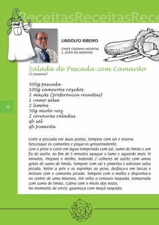 12 
LINDOLFO RIBEIRO 
CHEFE COZINHA HOSPITAL 
S. JOÃO DA MADEIRA 
Salada de Pescada com Camarão 
(4 pessoas) 
500g pescada 
100g camarões cozidos 
2 maçãs (preferência reinetas) 
1 ramo salsa 
2 limões 
50g miolo noz 
2 cenouras raladas 
qb sal 
qb pimenta 
Corte a pescada em duas postas, tempere com sal e reserve. 
Descasque os camarões e pique-os grosseiramente. 
Leve o peixe a cozer em água temperada com sal, sumo de limão e um 
fio de azeite. Ao fim de 5 minutos apague o lume e aguarde mais 10 
minutos. Prepare o molho, batendo 2 colheres de azeite com umas 
gotas de sumo de limão. Tempere com sal e pimenta e adicione salsa 
picada. Retire a pele e as espinhas ao peixe, desfaça-o em lascas e 
misture com o camarão picado. Tempere com o molho e disponha-o 
no centro de uma travessa. Em volta a cenoura raspada, temperada 
com sumo de limão. Cubra com o miolo das nozes. 
No momento de servir, guarneça com maçã raspada. 
 