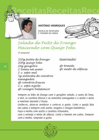 ANTÓNIO HENRIQUES 
ESCOLA DE HOTELARIA 
E TURISMO DE LISBOA 
14 
Salada de Peito de Frango 
Macerado com Queijo Feta 
(4 pessoas) 
Guarnição: 
qb tomate 
qb misto de alfaces 
320g peitos de frango 
200g queijo Feta 
20g gengibre 
2 limas em sumo 
2 c. sopa mel 
5g sementes de coentros 
esmagados 
qb coentros frescos 
2 c. sopa azeite 
qb vinagre balsâmico 
Tempere os bifes de frango com o gengibre ralado, o sumo de lima, 
o mel, os coentros frescos e as sementes esmagadas e o azeite e deixe 
a marinar durante 2 horas. 
Grelhe-os, deixe-os arrefecer e corte-os a gosto. Corte o queijo feta 
em cubos e tempere com azeite, oregãos e vinagre balsâmico. 
Faça o molho com azeite e coentros triturados. 
Lave e arranje o misto de alfaces. Corte o tomate em cubos. Tempere 
com o molho. Emprate a gosto. 
 
