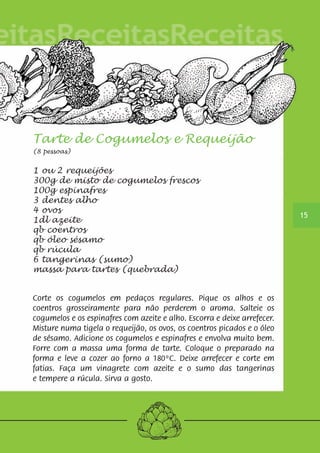 15 
Tarte de Cogumelos e Requeijão 
(8 pessoas) 
1 ou 2 requeijões 
300g de misto de cogumelos frescos 
100g espinafres 
3 dentes alho 
4 ovos 
1dl azeite 
qb coentros 
qb óleo sésamo 
qb rúcula 
6 tangerinas (sumo) 
massa para tartes (quebrada) 
Corte os cogumelos em pedaços regulares. Pique os alhos e os 
coentros grosseiramente para não perderem o aroma. Salteie os 
cogumelos e os espinafres com azeite e alho. Escorra e deixe arrefecer. 
Misture numa tigela o requeijão, os ovos, os coentros picados e o óleo 
de sésamo. Adicione os cogumelos e espinafres e envolva muito bem. 
Forre com a massa uma forma de tarte. Coloque o preparado na 
forma e leve a cozer ao forno a 180ºC. Deixe arrefecer e corte em 
fatias. Faça um vinagrete com azeite e o sumo das tangerinas 
e tempere a rúcula. Sirva a gosto. 
 