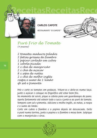 CARLOS CAPOTE 
RESTAURANTE “O CAPOTE” 
Puré Frio de Tomate 
(4 pessoas) 
2 tomates maduros pelados 
2 fatias grossas de fiambre 
1 pepino cortado em cubos 
1 cebola picada 
2 c chá de manjericão 
2 c chá de açúcar 
8 c sopa de natas 
2 c chá de molho inglês 
raspa e sumo de 1 limão 
qb sal e pimenta 
Pele e corte os tomates em pedaços. Triture-os e deite-os numa taça. 
Junte o açúcar e coloque no frigorifico até estar bem frio. 
No momento de servir, pique a cebola para um guardanapo de pano. 
Aperte fortemente até extrair todo o suco e junte-a ao puré de tomate. 
Tempere com sal e pimenta. Adicione o molho Inglês, as natas, a raspa 
e o sumo do limão. 
Corte em cubos o fiambre e o pepino depois de descascado. Deite 
o puré numa terrina, junte o pepino e o fiambre e mexa bem. Salpique 
com o manjericão e sirva. 
16 
 
