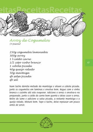Arroz de Cogumelos 
(4 pessoas) 
250g cogumelos laminados 
300g arroz 
1 l caldo carne 
1/2 copo vinho branco 
1 cebola picada 
40g queijo ralado 
50g manteiga 
qb salsa picada 
qb sal 
Num tacho derreta metade da manteiga e aloure a cebola picada. 
Junte os cogumelos em laminas e envolva bem. Regue com o vinho 
branco e cozinhe até este evaporar. Adicione o arroz e envolva-o no 
preparado. Junte o caldo de carne bem quente e deixe cozer o arroz. 
Retire do lume e adicione a salsa picada, a restante manteiga e o 
queijo ralado. Misture bem. Tape o tacho, deixe repousar um pouco 
antes de servir. 
17 
 
