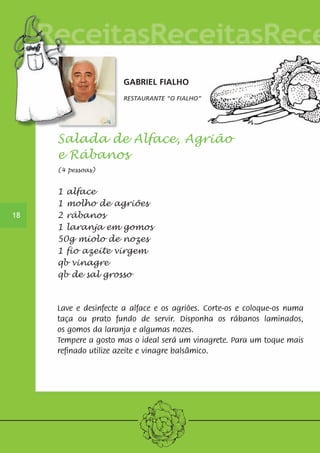 GABRIEL FIALHO 
RESTAURANTE “O FIALHO” 
Salada de Alface, Agrião 
e Rábanos 
(4 pessoas) 
1 alface 
1 molho de agriões 
2 rábanos 
1 laranja em gomos 
50g miolo de nozes 
1 fio azeite virgem 
qb vinagre 
qb de sal grosso 
Lave e desinfecte a alface e os agriões. Corte-os e coloque-os numa 
taça ou prato fundo de servir. Disponha os rábanos laminados, 
os gomos da laranja e algumas nozes. 
Tempere a gosto mas o ideal será um vinagrete. Para um toque mais 
refinado utilize azeite e vinagre balsâmico. 
18 
 
