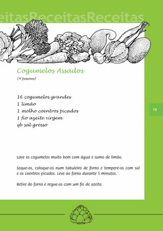 Cogumelos Assados 
(4 pessoas) 
16 cogumelos grandes 
1 limão 
1 molho coentros picados 
1 fio azeite virgem 
qb sal grosso 
Lave os cogumelos muito bem com água e sumo de limão. 
Seque-os, coloque-os num tabuleiro de forno e tempere-os com sal 
e os coentros picados. Leve ao forno durante 5 minutos. 
Retire do forno e regue-os com um fio de azeite. 
19 
 