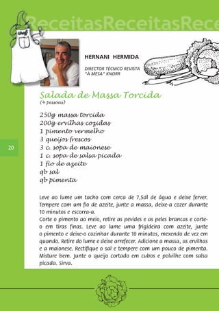 Salada de Massa Torcida 
(4 pessoas) 
250g massa torcida 
200g ervilhas cozidas 
1 pimento vermelho 
3 queijos frescos 
3 c. sopa de maionese 
1 c. sopa de salsa picada 
1 fio de azeite 
qb sal 
qb pimenta 
Leve ao lume um tacho com cerca de 7,5dl de água e deixe ferver. 
Tempere com um fio de azeite, junte a massa, deixe-a cozer durante 
10 minutos e escorra-a. 
Corte o pimento ao meio, retire as pevides e as peles brancas e corte-o 
em tiras finas. Leve ao lume uma frigideira com azeite, junte 
o pimento e deixe-o cozinhar durante 10 minutos, mexendo de vez em 
quando. Retire do lume e deixe arrefecer. Adicione a massa, as ervilhas 
e a maionese. Rectifique o sal e tempere com um pouco de pimenta. 
Misture bem. Junte o queijo cortado em cubos e polvilhe com salsa 
picada. Sirva. 
20 
HERNANI HERMIDA 
DIRECTOR TÉCNICO REVISTA 
“À MESA“ KNORR 
 