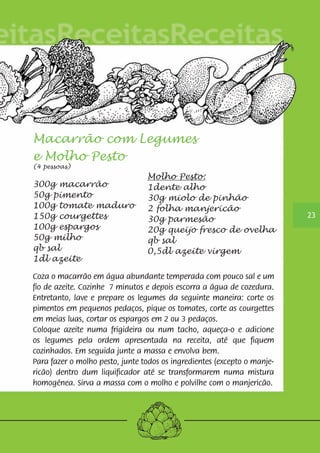 23 
Macarrão com Legumes 
e Molho Pesto 
(4 pessoas) 
300g macarrão 
50g pimento 
100g tomate maduro 
150g courgettes 
100g espargos 
50g milho 
qb sal 
1dl azeite 
Coza o macarrão em água abundante temperada com pouco sal e um 
fio de azeite. Cozinhe 7 minutos e depois escorra a água de cozedura. 
Entretanto, lave e prepare os legumes da seguinte maneira: corte os 
pimentos em pequenos pedaços, pique os tomates, corte as courgettes 
em meias luas, cortar os espargos em 2 ou 3 pedaços. 
Coloque azeite numa frigideira ou num tacho, aqueça-o e adicione 
os legumes pela ordem apresentada na receita, até que fiquem 
cozinhados. Em seguida junte a massa e envolva bem. 
Para fazer o molho pesto, junte todos os ingredientes (excepto o manje-ricão) 
Molho Pesto: 
1dente alho 
30g miolo de pinhão 
2 folha manjericão 
30g parmesão 
20g queijo fresco de ovelha 
qb sal 
0,5dl azeite virgem 
dentro dum liquificador até se transformarem numa mistura 
homogénea. Sirva a massa com o molho e polvilhe com o manjericão. 
 