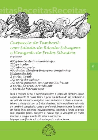 25 
Carpaccio de Tamboril 
com Salada de Rúcula Selvagem 
e Vinagrete de Frutos Silvestres 
(6 pessoas) 
600g lombo de tamboril limpo 
220g rúcula 
150ml vinagrete 
40g frutos silvestres frescos ou congelados 
Mistura de Sal: 
2 partes de sal 
1/2 parte de açúcar 
1/2 parte pimenta branca moída fresca 
2 partes de ervas aromáticas 
1 parte de Martini seco 
Faça a mistura de sal e barre muito bem o lombo do tamboril. Deixe 
no frio durante 24 horas. Limpe o peixe da mistura de sal, embrulhe-o 
em película aderente e congele-o. Lave muito bem a rúcula e seque-a. 
Triture o vinagrete com os frutos silvestres. Retire a película aderente 
ao tamboril congelado. Corte-a preferencialmente numa fiambreira 
em fatias finas. Emprate individualmente, cobrindo o fundo do prato 
com algumas fatias. Tempere a rúcula com o vinagrete de frutos 
silvestres e pingue o restante sobre o carpaccio. 
Salpique com flor de sal e pimenta preta moída fresca. 
 