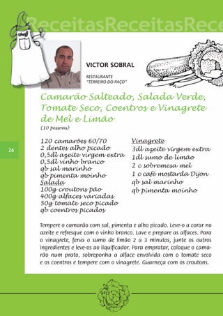 26 
VICTOR SOBRAL 
RESTAURANTE 
“TERREIRO DO PAÇO” 
Camarão Salteado, Salada Verde, 
Tomate Seco, Coentros e Vinagrete 
de Mel e Limão 
(10 pessoas) 
120 camarões 60/70 
2 dentes alho picado 
0,5dl azeite virgem extra 
0,5dl vinho branco 
qb sal marinho 
qb pimenta moinho 
Salada 
100g croutons pão 
400g alfaces variadas 
50g tomate seco picado 
qb coentros picados 
Vinagrete 
3dl azeite virgem extra 
1dl sumo de limão 
2 c sobremesa mel 
1 c café mostarda Dijon 
qb sal marinho 
qb pimenta moinho 
Tempere o camarão com sal, pimenta e alho picado. Leve-o a corar no 
azeite e refresque com o vinho branco. Lave e prepare as alfaces. Para 
o vinagrete, ferva o sumo de limão 2 a 3 minutos, junte os outros 
ingredientes e leve-os ao liquificador. Para empratar, coloque o cama-rão 
num prato, sobreponha a alface envolvida com o tomate seco 
e os coentros e tempere com o vinagrete. Guarneça com os croutons. 
 