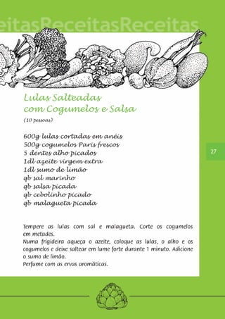 Lulas Salteadas 
com Cogumelos e Salsa 
(10 pessoas) 
600g lulas cortadas em anéis 
500g cogumelos Paris frescos 
5 dentes alho picados 
1dl azeite virgem extra 
1dl sumo de limão 
qb sal marinho 
qb salsa picada 
qb cebolinho picado 
qb malagueta picada 
Tempere as lulas com sal e malagueta. Corte os cogumelos 
em metades. 
Numa frigideira aqueça o azeite, coloque as lulas, o alho e os 
cogumelos e deixe saltear em lume forte durante 1 minuto. Adicione 
o sumo de limão. 
Perfume com as ervas aromáticas. 
27 
 
