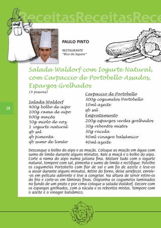 PAULO PINTO 
RESTAURANTE 
“Bica do Sapato“ 
28 
Salada Waldorf com Iogurte Natural, 
com Carpaccio de Portobello Assados, 
Espargos Grelhados 
(4 pessoas) 
Carpaccio de Portobello 
300g cogumelos Portobello 
10ml azeite 
qb sal 
Empratamento 
200g espargos verdes grelhados 
30g rebentos mistos 
30g rúcula 
40ml vinagre balsâmico 
40ml azeite 
Salada Waldorf 
400g bolbo de aipo 
100g rama de aipo 
600g maçãs 
50g miolo de noz 
1 iogurte natural 
qb sal 
qb pimenta 
qb sumo de limão 
Descasque o bolbo do aipo e as maçãs. Coloque as maçãs em água com 
sumo de limão durante alguns minutos. Rale a maçã e o bolbo do aipo. 
Corte a rama do aipo numa juliana fina. Misture tudo com o iogurte 
natural, tempere com sal, pimenta e sumo de limão e rectifique. Polvilhe 
os cogumelos Portobello com flor de sal e um fio de azeite e leve-os 
a assar durante alguns minutos. Retire do forno, deixe arrefecer, enrole- 
-os em película aderente e leve a congelar. Na altura de servir retire-os 
do frio e corte-os em lâminas finas. Disponha os cogumelos laminados 
no fundo de um prato e por cima coloque a salada Waldorf. Decore com 
os espargos grelhados, com a rúcula e os rebentos mistos. Tempere com 
o azeite e o vinagre balsâmico. 
 