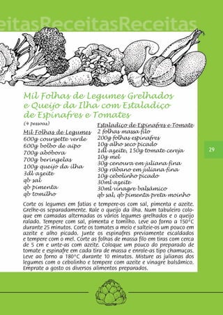 29 
Mil Folhas de Legumes Grelhados 
e Queijo da Ilha com Estaladiço 
de Espinafres e Tomates 
(4 pessoas) 
Estaladiço de Espinafres e Tomate 
Mil Folhas de Legumes 
2 folhas massa filo 
600g courgette verde 
200g folhas espinafres 
600g bolbo de aipo 
10g alho seco picado 
700g abóbora 
1dl azeite, 150g tomate cereja 
700g beringelas 
10g mel 
100g queijo da ilha 
30g cenoura em juliana fina 
30g rábano em juliana fina 
3dl azeite 
10g cebolinho picado 
qb sal 
30ml azeite 
qb pimenta 
30ml vinagre balsâmico 
qb tomilho 
qb sal, qb pimenta preta moinho 
Corte os legumes em fatias e tempere-os com sal, pimenta e azeite. 
Grelhe-os separadamente. Rale o queijo da ilha. Num tabuleiro colo-que 
em camadas alternadas os vários legumes grelhados e o queijo 
ralado. Tempere com sal, pimenta e tomilho. Leve ao forno a 150ºC 
durante 25 minutos. Corte os tomates a meio e salteie-os um pouco em 
azeite e alho picado. Junte os espinafres previamente escaldados 
e tempere com o mel. Corte as folhas de massa filo em tiras com cerca 
de 5 cm e unte-as com azeite. Coloque um pouco do preparado de 
tomate e espinafre em cada tira de massa e enrole-as tipo chamuças. 
Leve ao forno a 180ºC durante 10 minutos. Misture as julianas dos 
legumes com o cebolinho e tempere com azeite e vinagre balsâmico. 
Emprate a gosto os diversos alimentos preparados. 
 
