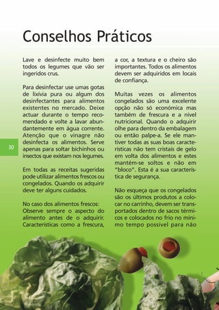 30 
Conselhos Práticos 
Lave e desinfecte muito bem 
todos os legumes que vão ser 
ingeridos crus. 
Para desinfectar use umas gotas 
de lixívia pura ou algum dos 
desinfectantes para alimentos 
existentes no mercado. Deixe 
actuar durante o tempo reco-mendado 
e volte a lavar abun-dantemente 
em água corrente. 
Atenção que o vinagre não 
desinfecta os alimentos. Serve 
apenas para soltar bichinhos ou 
insectos que existam nos legumes. 
Em todas as receitas sugeridas 
pode utilizar alimentos frescos ou 
congelados. Quando os adquirir 
deve ter alguns cuidados. 
No caso dos alimentos frescos: 
Observe sempre o aspecto do 
alimento antes de o adquirir. 
Características como a frescura, 
a cor, a textura e o cheiro são 
importantes. Todos os alimentos 
devem ser adquiridos em locais 
de confiança. 
Muitas vezes os alimentos 
congelados são uma excelente 
opção não só económica mas 
também de frescura e a nível 
nutricional. Quando o adquirir 
olhe para dentro da embalagem 
ou então palpe-a. Se ele man-tiver 
todas as suas boas caracte-rísticas 
não tem cristais de gelo 
em volta dos alimentos e estes 
mantém-se soltos e não em 
“bloco”. Esta é a sua caracterís-tica 
de segurança. 
Não esqueça que os congelados 
são os últimos produtos a colo-car 
no carrinho, devem ser trans-portados 
dentro de sacos térmi-cos 
e colocados no frio no míni-mo 
tempo possível para não 
 