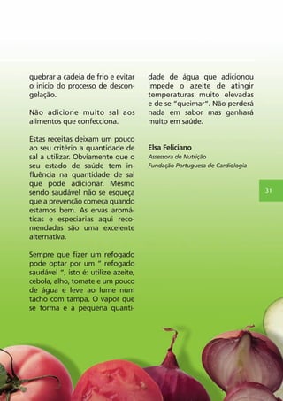 quebrar a cadeia de frio e evitar 
o inicio do processo de descon-gelação. 
Não adicione muito sal aos 
alimentos que confecciona. 
Estas receitas deixam um pouco 
ao seu critério a quantidade de 
sal a utilizar. Obviamente que o 
seu estado de saúde tem in-fluência 
na quantidade de sal 
que pode adicionar. Mesmo 
sendo saudável não se esqueça 
que a prevenção começa quando 
estamos bem. As ervas aromá-ticas 
e especiarias aqui reco-mendadas 
são uma excelente 
alternativa. 
Sempre que fizer um refogado 
pode optar por um “ refogado 
saudável “, isto é: utilize azeite, 
cebola, alho, tomate e um pouco 
de água e leve ao lume num 
tacho com tampa. O vapor que 
se forma e a pequena quanti-dade 
de água que adicionou 
impede o azeite de atingir 
temperaturas muito elevadas 
e de se “queimar“. Não perderá 
nada em sabor mas ganhará 
muito em saúde. 
Elsa Feliciano 
Assessora de Nutrição 
Fundação Portuguesa de Cardiologia 
31 
 