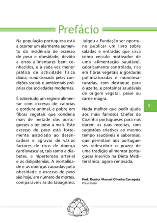 5 
Prefácio 
Na população portuguesa está 
a ocorrer um alarmante aumen-to 
da incidência de excesso 
de peso e obesidade, devido 
a erros alimentares bem co-nhecidos, 
e à cada vez menor 
prática de actividade física 
diária, condicionada pelas con-dições 
sociais e ambientais pró-prias 
das sociedades modernas. 
É sobretudo um regime alimen-tar 
com excesso de calorias 
e gordura animal, e pobre em 
fibras vegetais que condena 
mais de metade dos portu-gueses 
a ter peso a mais. Este 
excesso de peso está forte-mente 
associado ao desen-cadear 
e agravar de vários 
factores de risco de doença 
cardiovascular, tais como a dia-betes, 
a hipertensão arterial 
e as dislipidemias. A mortalida-de 
e as doenças causadas pela 
obesidade e excesso de peso 
são hoje, em número de mortes, 
comparáveis às do tabagismo. 
Julgou a Fundação ser oportu-no 
publicar um livro sobre 
saladas e entradas que sirva 
como veículo motivador de 
uma alimentação saudável, 
caloricamente controlada, rica 
em fibras vegetais e gorduras 
poliinsaturadas e monoinsa-turadas, 
com destaque para 
o azeite, e proteínas saudáveis 
de origem vegetal, peixe ou 
carne magra. 
Nada melhor que pedir ajuda 
aos mais famosos Chefes de 
Cozinha portugueses para nos 
darem as suas receitas, com 
sugestões criativas ao mesmo 
tempo saudáveis e saborosas, 
que permitam aos portugue-ses 
redescobrir o prazer de 
uma tradição alimentar portu-guesa 
inserida na Dieta Medi-terrânica, 
agora renovada. 
Prof. Doutor Manuel Oliveira Carrageta 
Presidente 
 